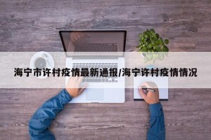 海宁市许村疫情最新通报/海宁许村疫情情况