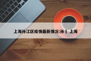 上海孙江区疫情最新情况:孙忞 上海