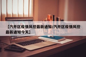 【汽开区疫情风控最新通知/汽开区疫情风控最新通知今天】