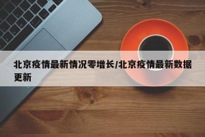北京疫情最新情况零增长/北京疫情最新数据更新