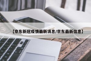 【京东新冠疫情最新消息/京东最新信息】