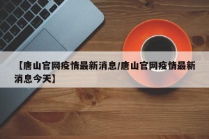 【唐山官网疫情最新消息/唐山官网疫情最新消息今天】