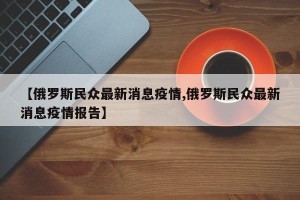 【俄罗斯民众最新消息疫情,俄罗斯民众最新消息疫情报告】