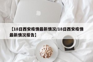 【18日西安疫情最新情况/18日西安疫情最新情况报告】