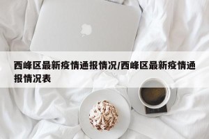 西峰区最新疫情通报情况/西峰区最新疫情通报情况表
