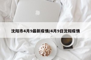 沈阳市4月9最新疫情/4月9日沈阳疫情