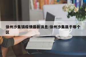 徐州沙集镇疫情最新消息:徐州沙集属于哪个区