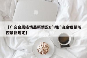 【广交会展疫情最新情况/广州广交会疫情防控最新规定】