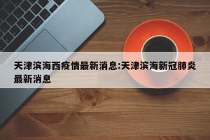 天津滨海西疫情最新消息:天津滨海新冠肺炎最新消息