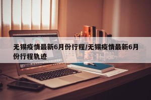 无锡疫情最新6月份行程/无锡疫情最新6月份行程轨迹
