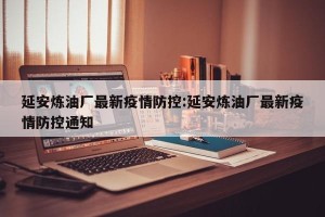 延安炼油厂最新疫情防控:延安炼油厂最新疫情防控通知