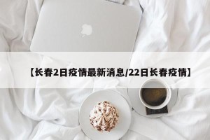 【长春2日疫情最新消息/22日长春疫情】