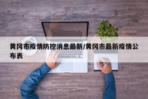 黄冈市疫情防控消息最新/黄冈市最新疫情公布表