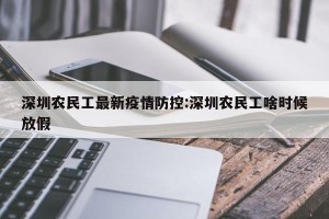 深圳农民工最新疫情防控:深圳农民工啥时候放假