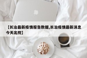 【长冶最新疫情报告数据,长治疫情最新消息今天出院】