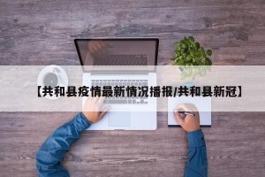 【共和县疫情最新情况播报/共和县新冠】