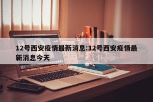12号西安疫情最新消息:12号西安疫情最新消息今天