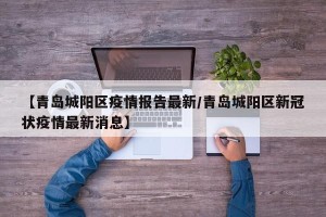 【青岛城阳区疫情报告最新/青岛城阳区新冠状疫情最新消息】