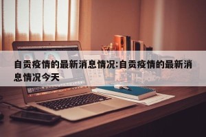 自贡疫情的最新消息情况:自贡疫情的最新消息情况今天