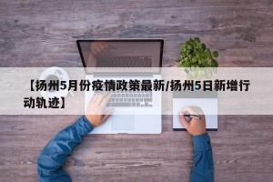 【扬州5月份疫情政策最新/扬州5日新增行动轨迹】